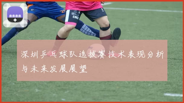 深圳乒乓球队选拔赛技术表现分析与未来发展展望