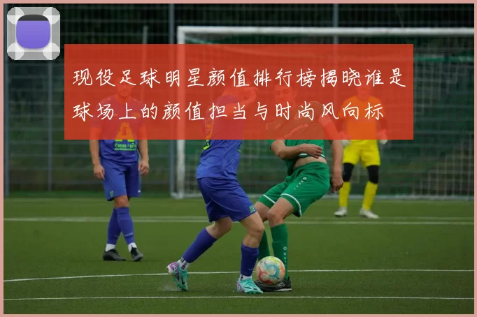现役足球明星颜值排行榜揭晓谁是球场上的颜值担当与时尚风向标