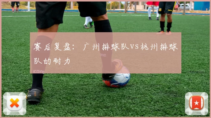 赛后复盘：广州排球队vs杭州排球队的耐力