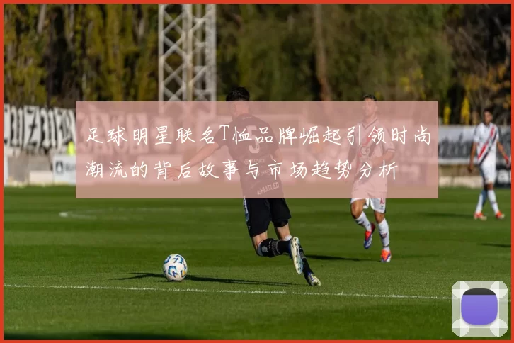 足球明星联名T恤品牌崛起引领时尚潮流的背后故事与市场趋势分析