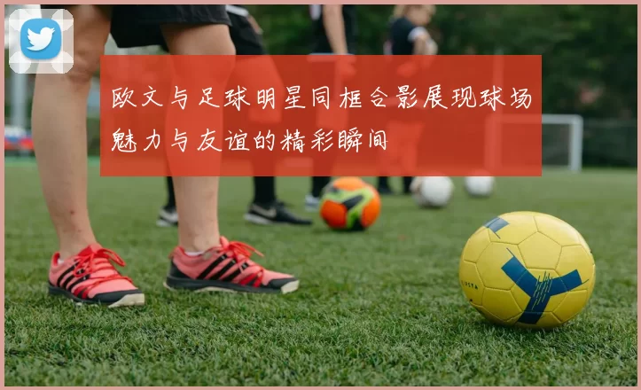 欧文与足球明星同框合影展现球场魅力与友谊的精彩瞬间