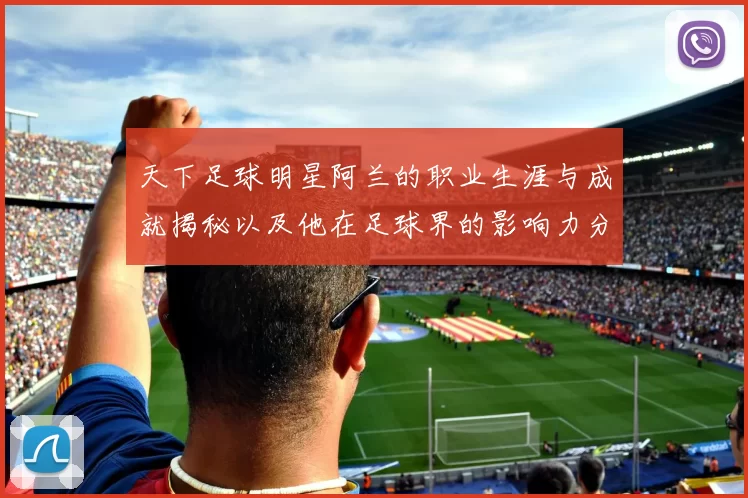 天下足球明星阿兰的职业生涯与成就揭秘以及他在足球界的影响力分析