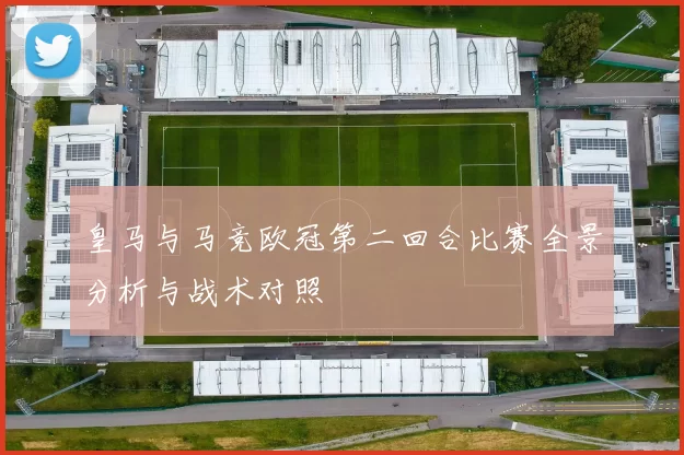 皇马与马竞欧冠第二回合比赛全景分析与战术对照