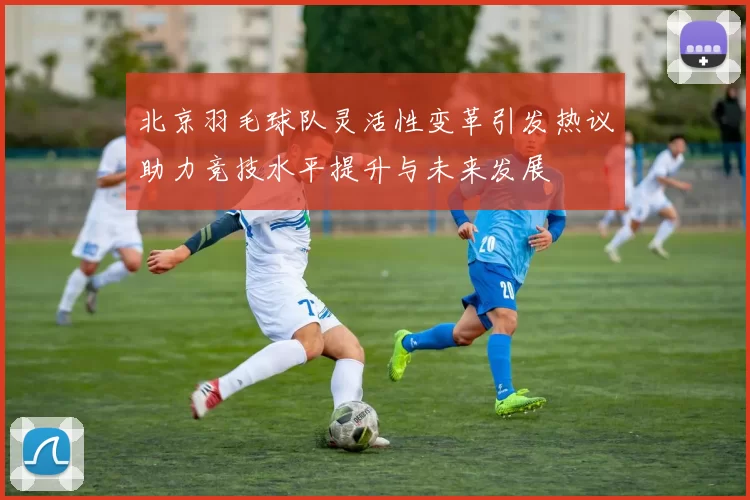 北京羽毛球队灵活性变革引发热议助力竞技水平提升与未来发展