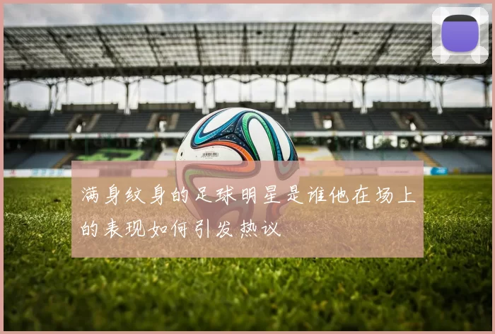 满身纹身的足球明星是谁他在场上的表现如何引发热议