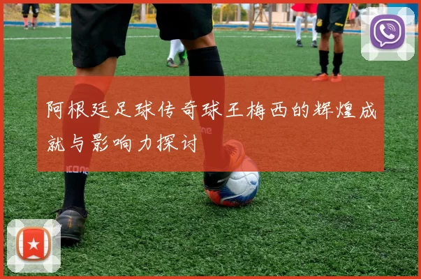 阿根廷足球传奇球王梅西的辉煌成就与影响力探讨