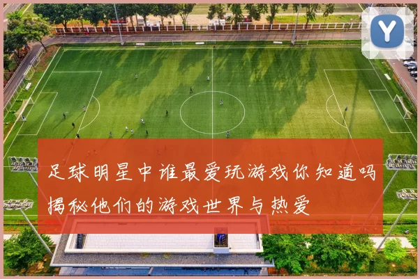 足球明星中谁最爱玩游戏你知道吗揭秘他们的游戏世界与热爱