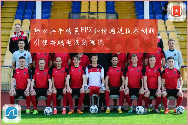 热议和平精英FPX如何通过技术创新引领游戏竞技新潮流