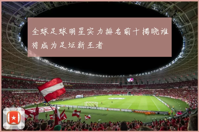 全球足球明星实力排名前十揭晓谁将成为足坛新王者