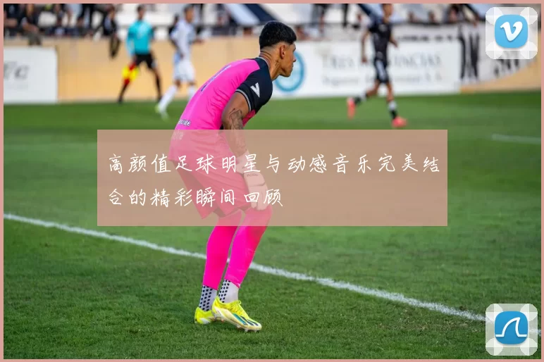 高颜值足球明星与动感音乐完美结合的精彩瞬间回顾