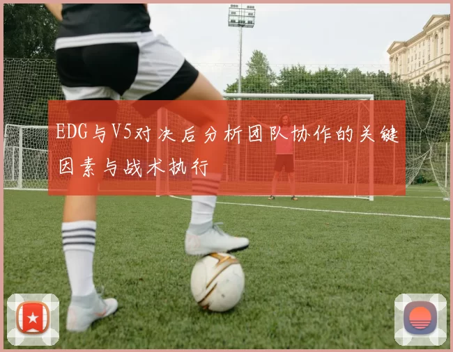 EDG与V5对决后分析团队协作的关键因素与战术执行