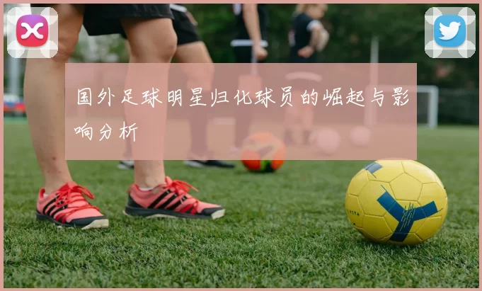 国外足球明星归化球员的崛起与影响分析