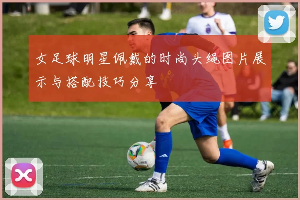 女足球明星佩戴的时尚头绳图片展示与搭配技巧分享