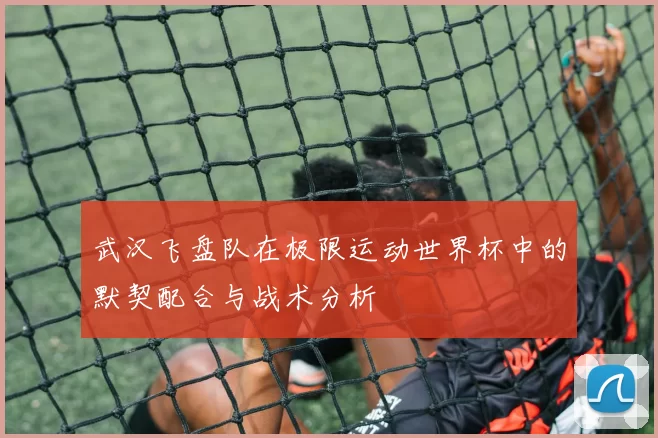 武汉飞盘队在极限运动世界杯中的默契配合与战术分析