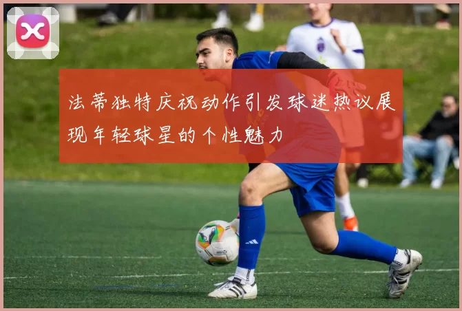 法蒂独特庆祝动作引发球迷热议展现年轻球星的个性魅力