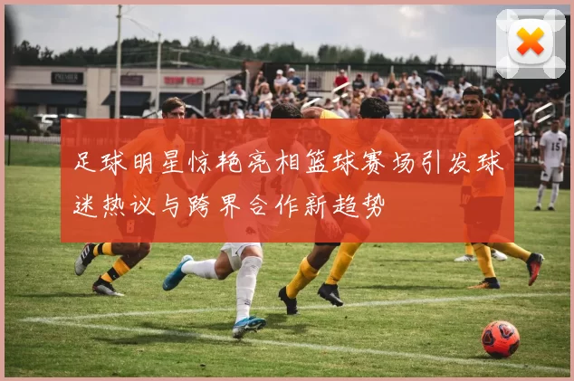 足球明星惊艳亮相篮球赛场引发球迷热议与跨界合作新趋势