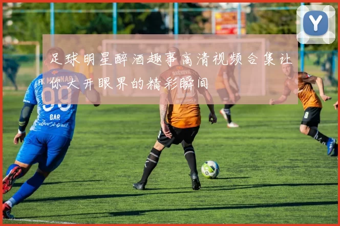 足球明星醉酒趣事高清视频合集让你大开眼界的精彩瞬间