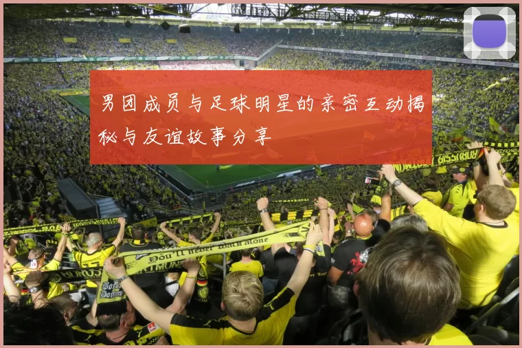男团成员与足球明星的亲密互动揭秘与友谊故事分享