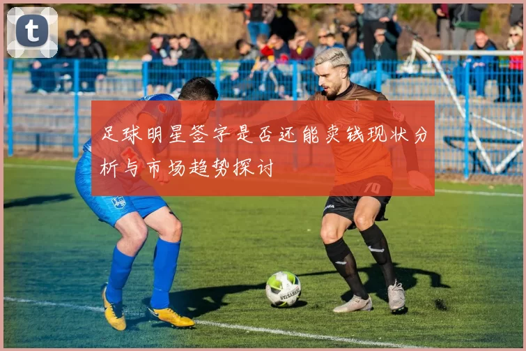 足球明星签字是否还能卖钱现状分析与市场趋势探讨