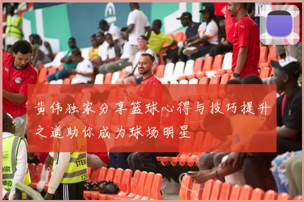 黄伟独家分享篮球心得与技巧提升之道助你成为球场明星