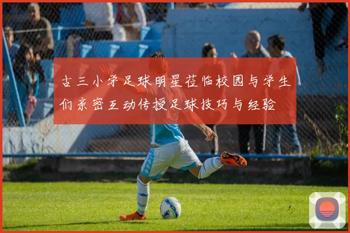 古三小学足球明星莅临校园与学生们亲密互动传授足球技巧与经验