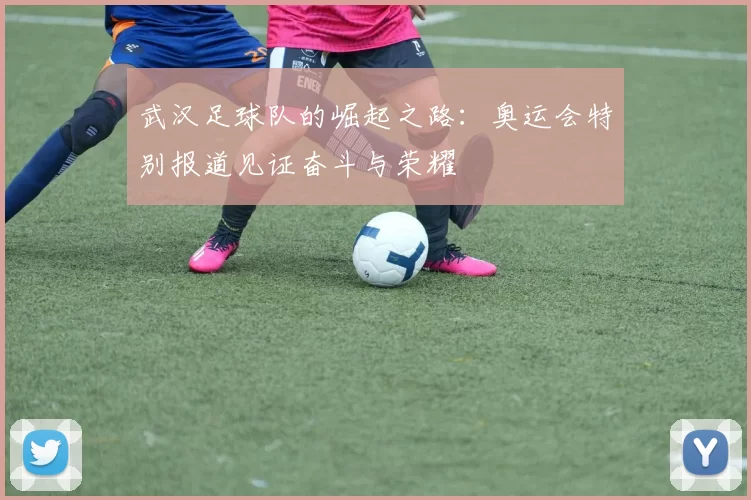 武汉足球队的崛起之路：奥运会特别报道见证奋斗与荣耀