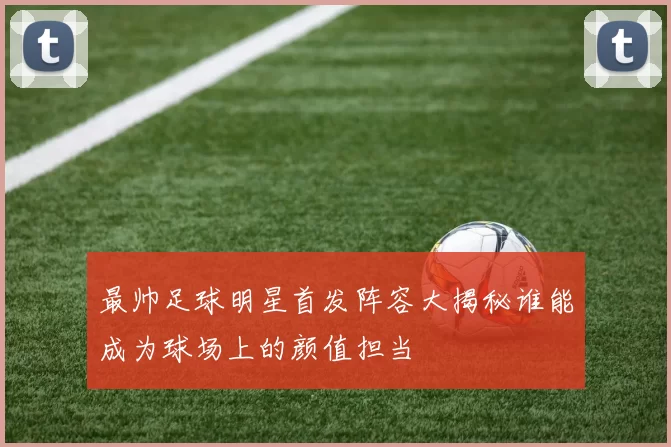 最帅足球明星首发阵容大揭秘谁能成为球场上的颜值担当
