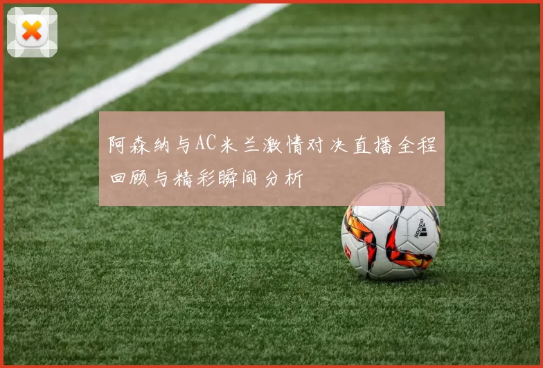 阿森纳与AC米兰激情对决直播全程回顾与精彩瞬间分析
