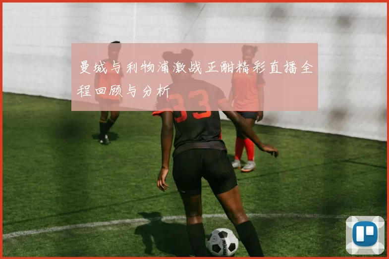 曼城与利物浦激战正酣精彩直播全程回顾与分析