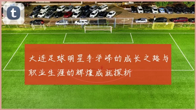 大连足球明星李学峰的成长之路与职业生涯的辉煌成就探析
