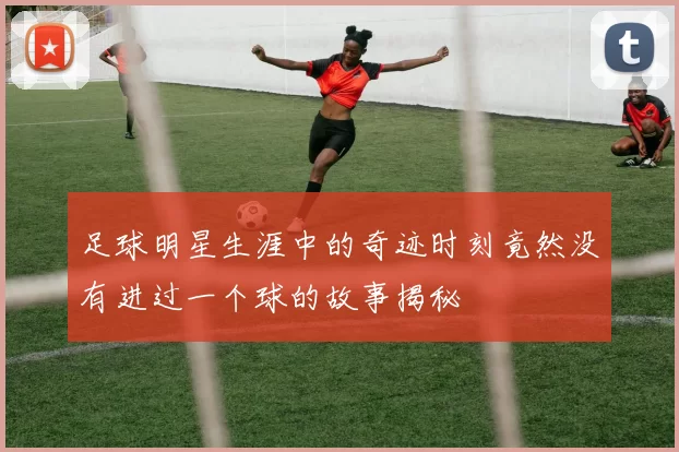 足球明星生涯中的奇迹时刻竟然没有进过一个球的故事揭秘