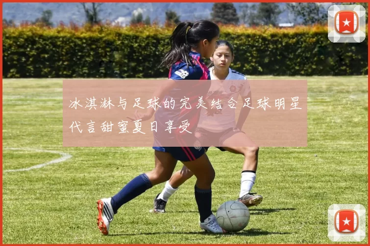 冰淇淋与足球的完美结合足球明星代言甜蜜夏日享受