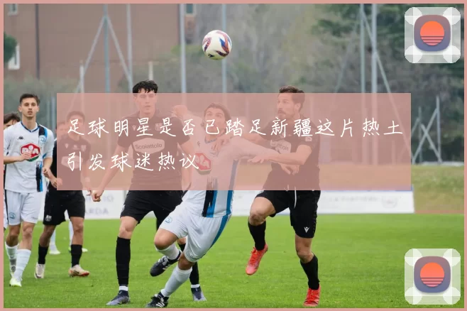 足球明星是否已踏足新疆这片热土引发球迷热议