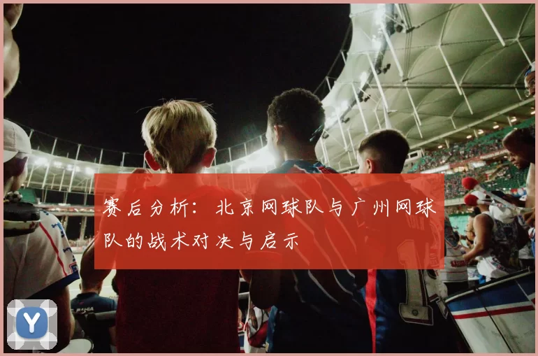 赛后分析：北京网球队与广州网球队的战术对决与启示