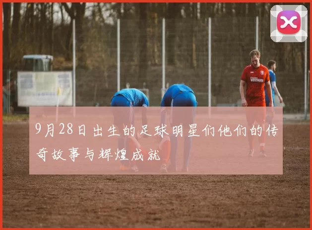 9月28日出生的足球明星们他们的传奇故事与辉煌成就