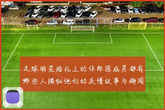 足球明星婚礼上的伴郎团成员都有哪些人揭秘他们的友情故事与趣闻