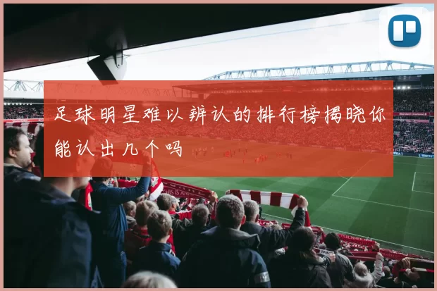 足球明星难以辨认的排行榜揭晓你能认出几个吗