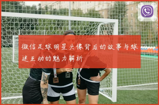 微信足球明星头像背后的故事与球迷互动的魅力解析