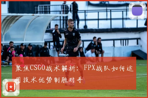 聚焦CSGO战术解析：FPX战队如何运用技术优势制胜对手