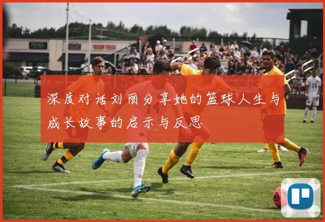 深度对话刘丽分享她的篮球人生与成长故事的启示与反思