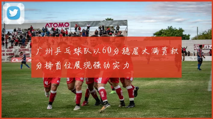 广州乒乓球队以60分稳居大满贯积分榜首位展现强劲实力