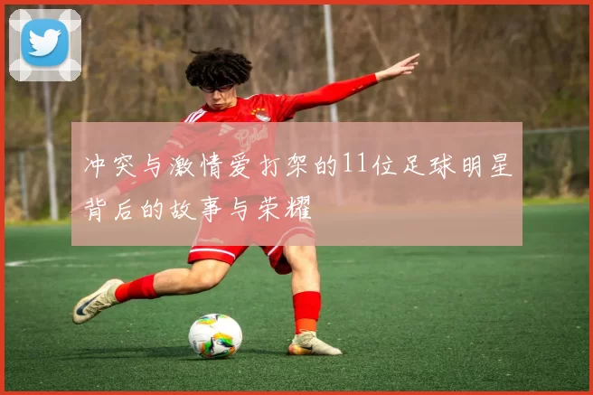 冲突与激情爱打架的11位足球明星背后的故事与荣耀