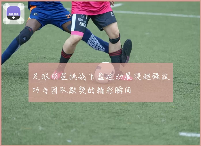 足球明星挑战飞盘运动展现超强技巧与团队默契的精彩瞬间