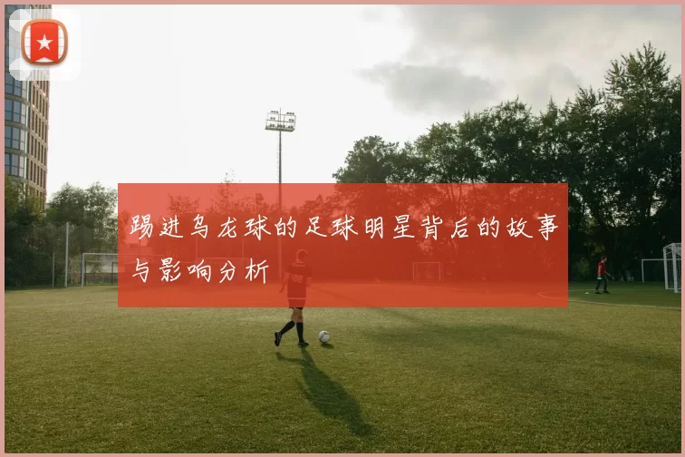 踢进乌龙球的足球明星背后的故事与影响分析